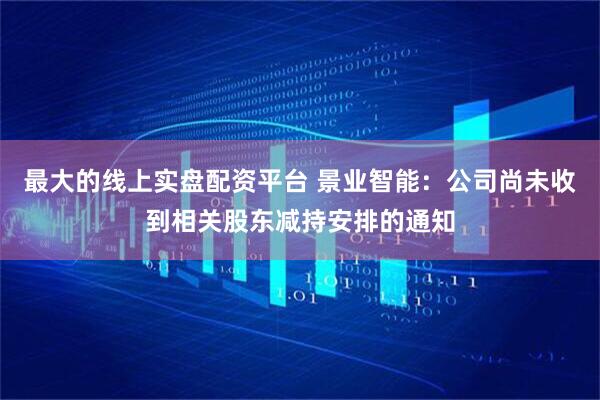 最大的线上实盘配资平台 景业智能：公司尚未收到相关股东减持安排的通知