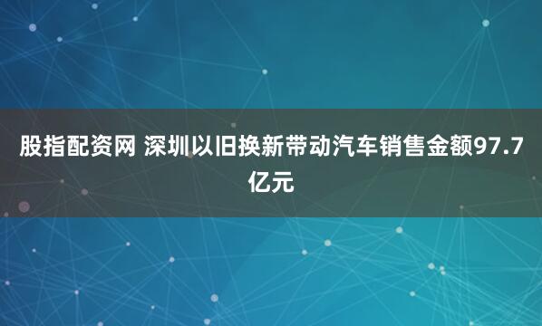 股指配资网 深圳以旧换新带动汽车销售金额97.7亿元