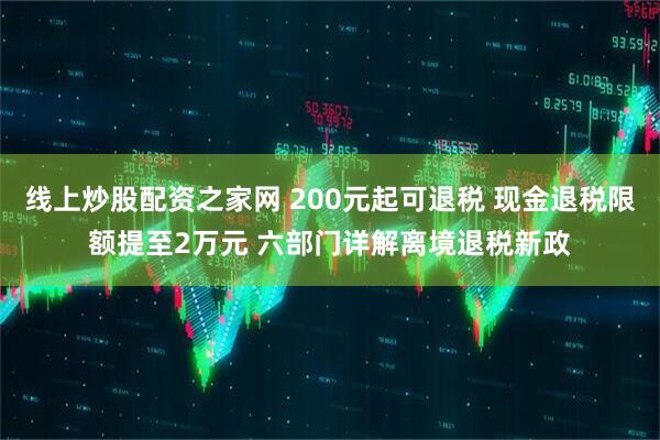 线上炒股配资之家网 200元起可退税 现金退税限额提至2万元 六部门详解离境退税新政