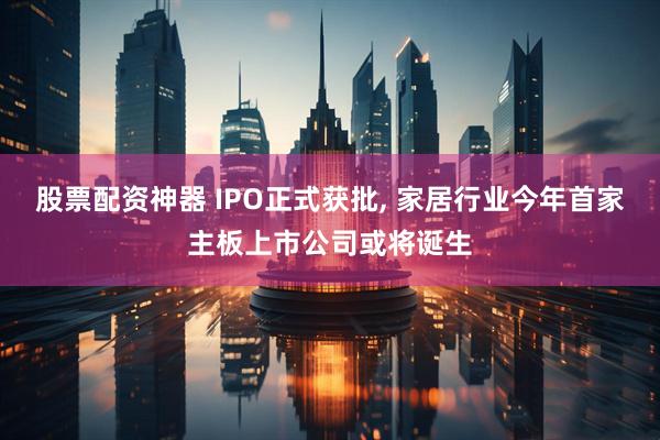股票配资神器 IPO正式获批, 家居行业今年首家主板上市公司或将诞生