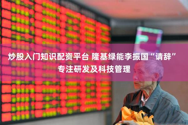 炒股入门知识配资平台 隆基绿能李振国“请辞” 专注研发及科技管理