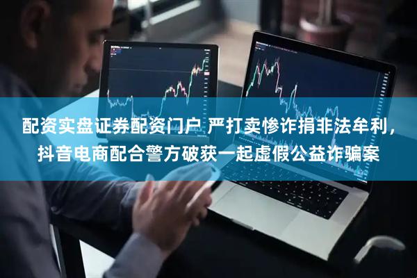 配资实盘证券配资门户 严打卖惨诈捐非法牟利，抖音电商配合警方破获一起虚假公益诈骗案