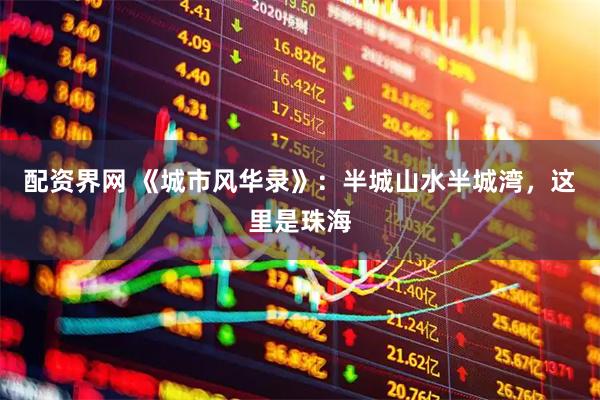 配资界网 《城市风华录》：半城山水半城湾，这里是珠海