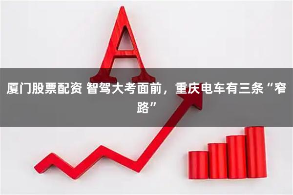 厦门股票配资 智驾大考面前，重庆电车有三条“窄路”
