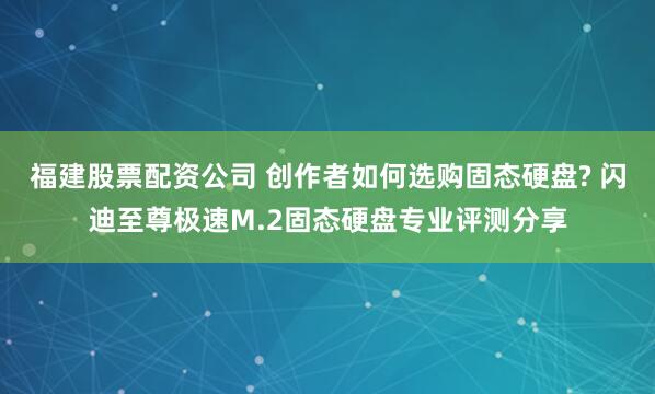 福建股票配资公司 创作者如何选购固态硬盘? 闪迪至尊极速M.2固态硬盘专业评测分享