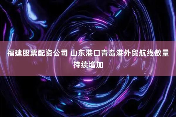 福建股票配资公司 山东港口青岛港外贸航线数量持续增加
