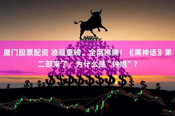 厦门股票配资 凌晨重磅，全网沸腾！《黑神话》第二部来了，为什么是“钟馗”？