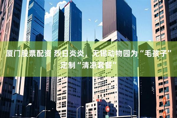 厦门股票配资 烈日炎炎，无锡动物园为“毛孩子”定制“清凉套餐”