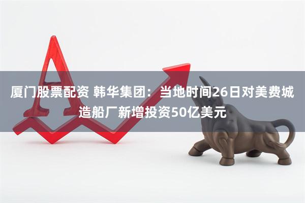 厦门股票配资 韩华集团：当地时间26日对美费城造船厂新增投资50亿美元