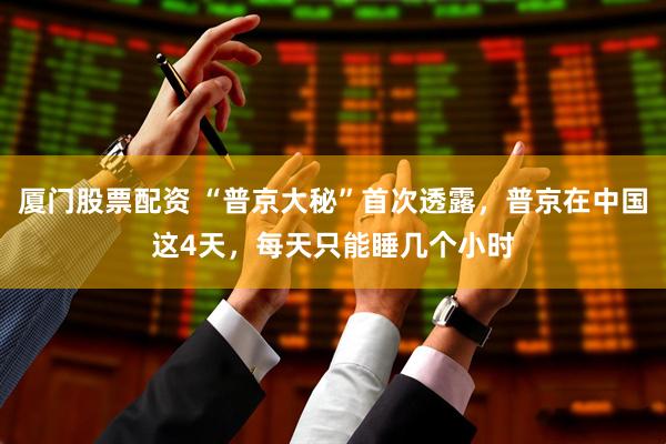 厦门股票配资 “普京大秘”首次透露，普京在中国这4天，每天只能睡几个小时