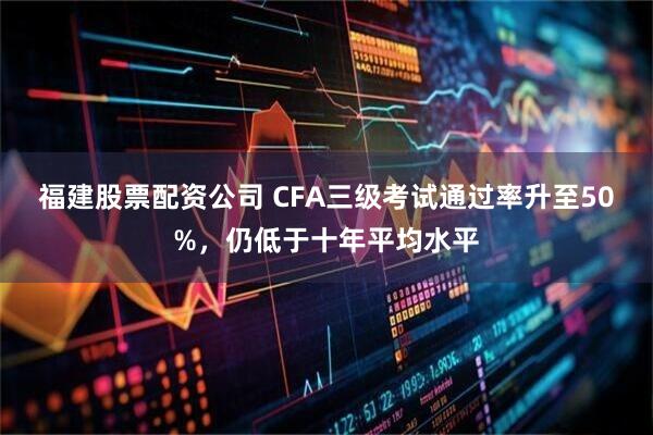 福建股票配资公司 CFA三级考试通过率升至50%，仍低于十年平均水平