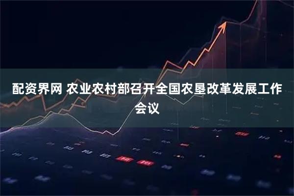 配资界网 农业农村部召开全国农垦改革发展工作会议