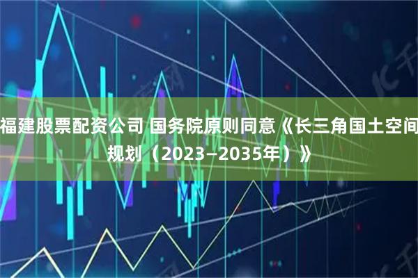 福建股票配资公司 国务院原则同意《长三角国土空间规划（2023—2035年）》