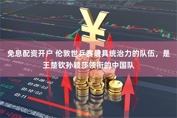 免息配资开户 伦敦世乒赛最具统治力的队伍，是王楚钦孙颖莎领衔的中国队