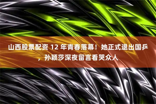 山西股票配资 12 年青春落幕！她正式退出国乒，孙颖莎深夜留言看哭众人