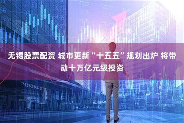无锡股票配资 城市更新“十五五”规划出炉 将带动十万亿元级投资