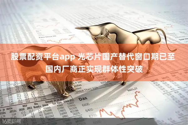 股票配资平台app 光芯片国产替代窗口期已至 国内厂商正实现群体性突破