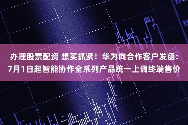 办理股票配资 想买抓紧！华为向合作客户发函：7月1日起智能协作全系列产品统一上调终端售价