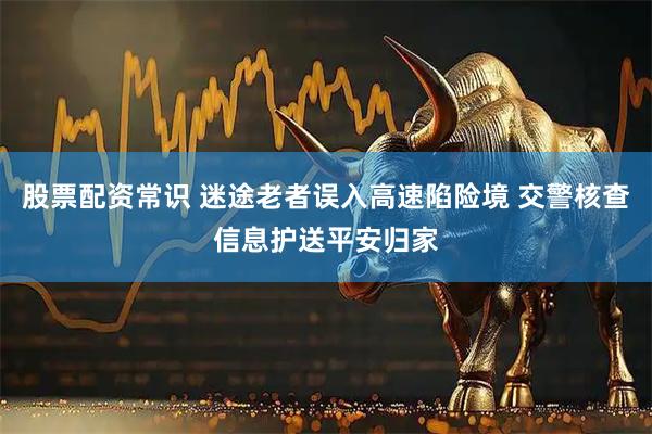 股票配资常识 迷途老者误入高速陷险境 交警核查信息护送平安归家