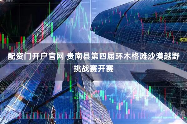 配资门开户官网 贵南县第四届环木格滩沙漠越野挑战赛开赛