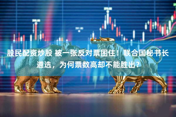 股民配资炒股 被一张反对票困住！联合国秘书长遴选，为何票数高却不能胜出？