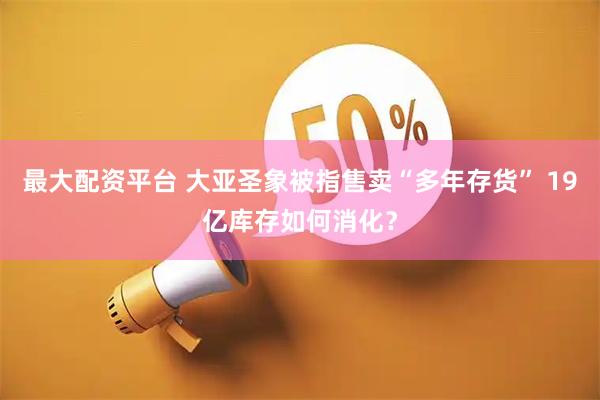 最大配资平台 大亚圣象被指售卖“多年存货” 19亿库存如何消化？