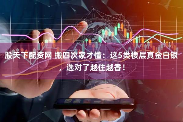 股天下配资网 搬四次家才懂：这5类楼层真金白银，选对了越住越香！