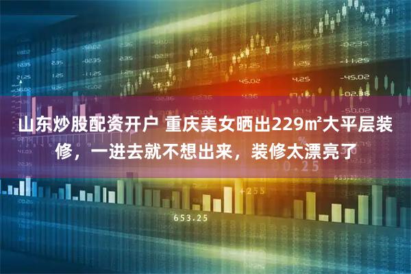 山东炒股配资开户 重庆美女晒出229㎡大平层装修，一进去就不想出来，装修太漂亮了