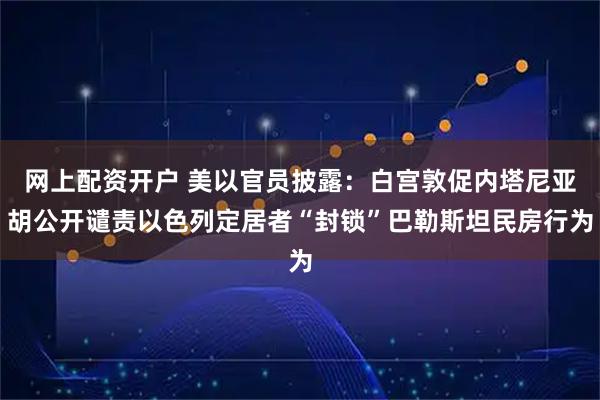 网上配资开户 美以官员披露：白宫敦促内塔尼亚胡公开谴责以色列定居者“封锁”巴勒斯坦民房行为
