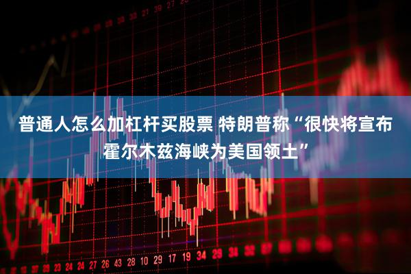 普通人怎么加杠杆买股票 特朗普称“很快将宣布霍尔木兹海峡为美国领土”