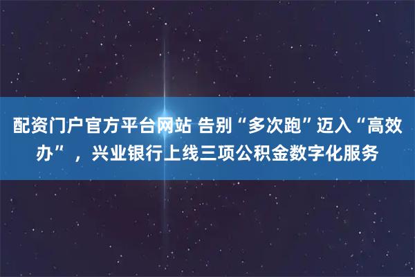 配资门户官方平台网站 告别“多次跑”迈入“高效办” ，兴业银行上线三项公积金数字化服务