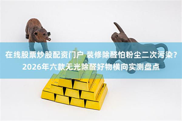 在线股票炒股配资门户 装修除醛怕粉尘二次污染？2026年六款无光除醛好物横向实测盘点