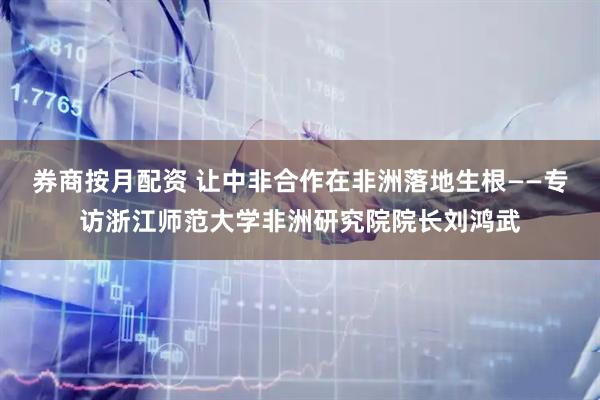 券商按月配资 让中非合作在非洲落地生根——专访浙江师范大学非洲研究院院长刘鸿武