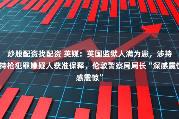 炒股配资找配资 英媒：英国监狱人满为患，涉持刀持枪犯罪嫌疑人获准保释，伦敦警察局局长“深感震惊”
