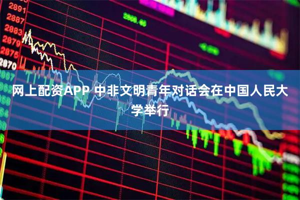 网上配资APP 中非文明青年对话会在中国人民大学举行