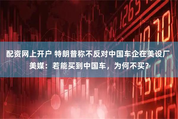 配资网上开户 特朗普称不反对中国车企在美设厂 美媒：若能买到中国车，为何不买？