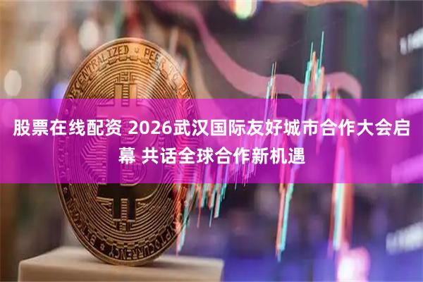 股票在线配资 2026武汉国际友好城市合作大会启幕 共话全球合作新机遇
