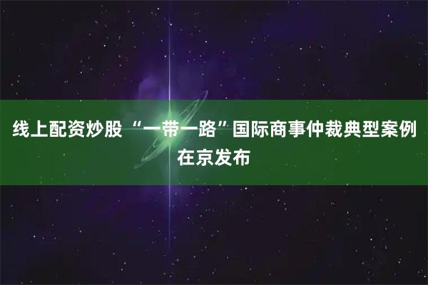 线上配资炒股 “一带一路”国际商事仲裁典型案例在京发布