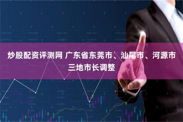 炒股配资评测网 广东省东莞市、汕尾市、河源市三地市长调整