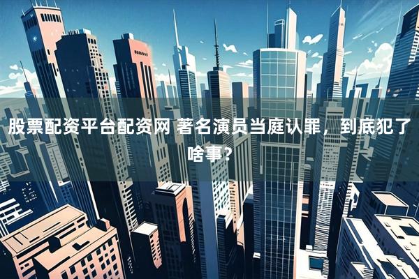 股票配资平台配资网 著名演员当庭认罪，到底犯了啥事？
